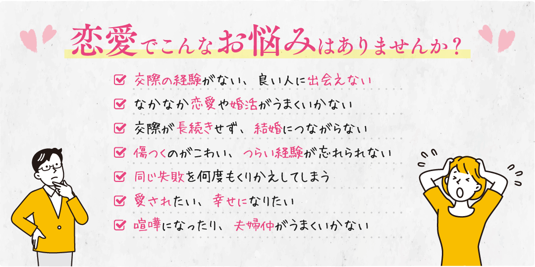 恋愛でこんなお悩みはありませんか？【交際の経験がない、良い人に出会えない】【なかなか恋愛や婚活がうまくいかない】【交際が長続きせず、結婚につながらない】【傷つくのがこわい、つらい経験が忘れられない】【同じ失敗を何度もくりかえしてしまう】【愛されたい、幸せになりたい】【夫婦仲がうまくいかない】
