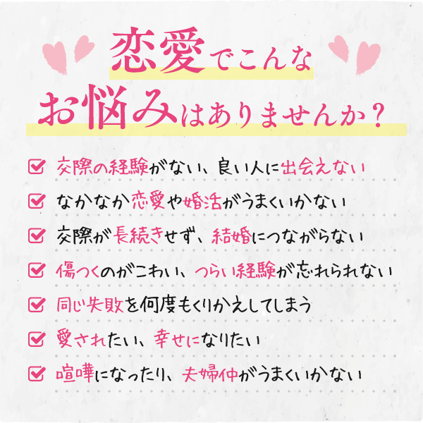 恋愛でこんなお悩みはありませんか？【交際の経験がない、良い人に出会えない】【なかなか恋愛や婚活がうまくいかない】【交際が長続きせず、結婚につながらない】【傷つくのがこわい、つらい経験が忘れられない】【同じ失敗を何度もくりかえしてしまう】【愛されたい、幸せになりたい】【夫婦仲がうまくいかない】